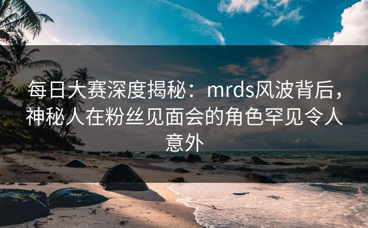 每日大赛深度揭秘：mrds风波背后，神秘人在粉丝见面会的角色罕见令人意外