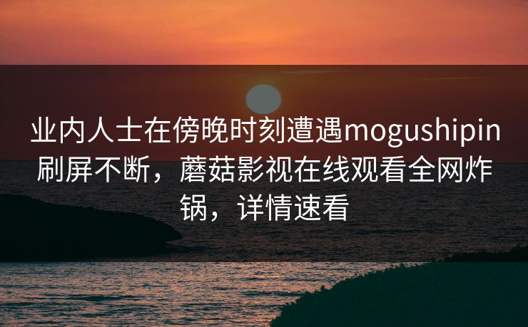 业内人士在傍晚时刻遭遇mogushipin刷屏不断，蘑菇影视在线观看全网炸锅，详情速看
