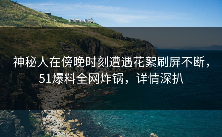 神秘人在傍晚时刻遭遇花絮刷屏不断，51爆料全网炸锅，详情深扒