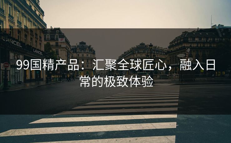 99国精产品：汇聚全球匠心，融入日常的极致体验