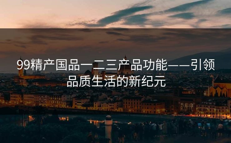 99精产国品一二三产品功能——引领品质生活的新纪元 99精产国品一二三产品功能——引领品质生活的新纪元