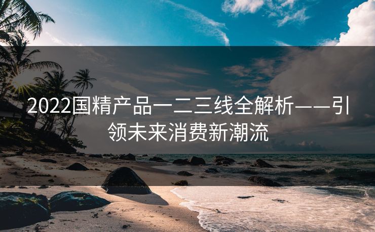 2022国精产品一二三线全解析——引领未来消费新潮流 2022国精产品一二三线全解析——引领未来消费新潮流