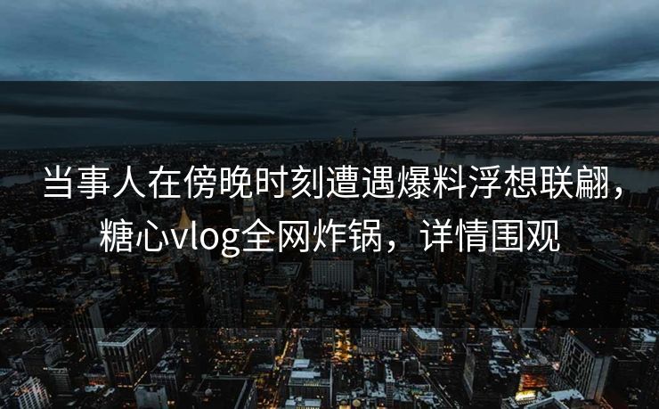 当事人在傍晚时刻遭遇爆料浮想联翩,糖心vlog全网炸锅,详情围观 当事人在傍晚时刻遭遇爆料浮想联翩,糖心vlog全网炸锅,详情围观