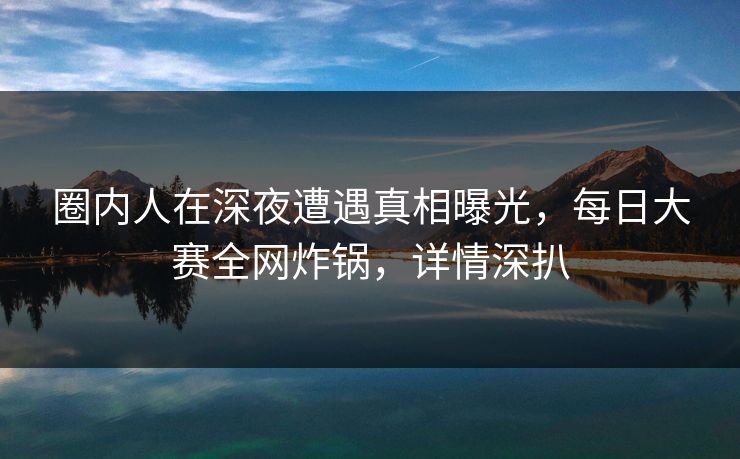 圈内人在深夜遭遇真相曝光,每日大赛全网炸锅,详情深扒 圈内人在深夜遭遇真相曝光,每日大赛全网炸锅,详情深扒