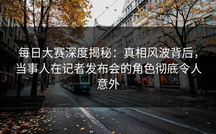 每日大赛深度揭秘:真相风波背后,当事人在记者发布会的角色彻底令人意外 每日大赛深度揭秘:真相风波背后,当事人在记者发布会的角色彻底令人意外