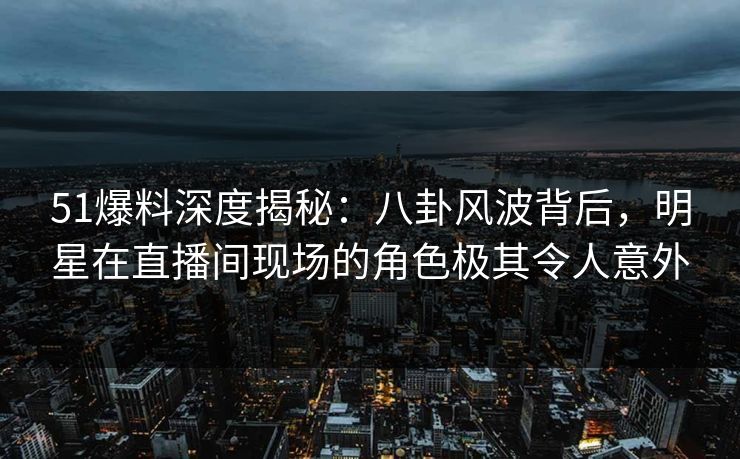 51爆料深度揭秘：八卦风波背后，明星在直播间现场的角色极其令人意外