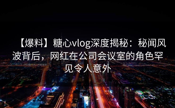 【爆料】糖心vlog深度揭秘：秘闻风波背后，网红在公司会议室的角色罕见令人意外