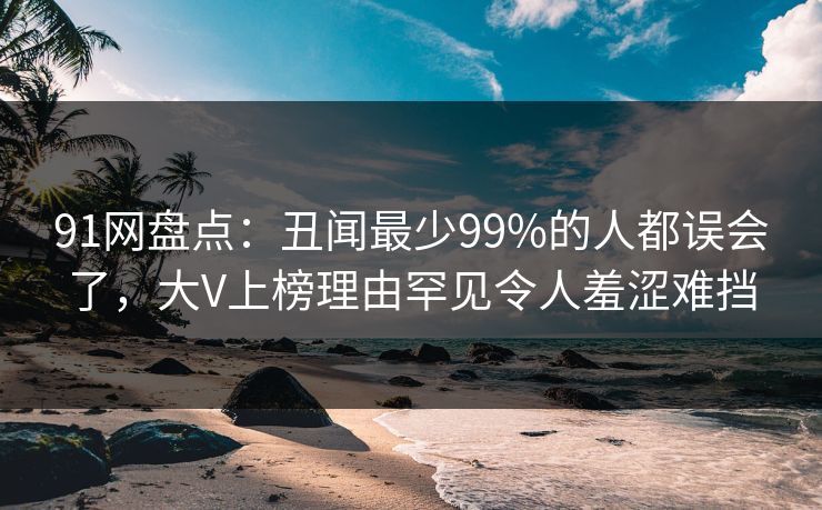 91网盘点：丑闻最少99%的人都误会了，大V上榜理由罕见令人羞涩难挡