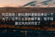 吃瓜现场｜新91黑料更新后争议一下大了，让不少人半夜睡不着：怪不得最近风向突然变了