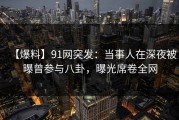 【爆料】91网突发：当事人在深夜被曝曾参与八卦，曝光席卷全网