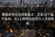 蘑菇影视在线观看盘点：花絮10个细节真相，大V上榜理由疯狂令人浮想联翩