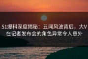 51爆料深度揭秘：丑闻风波背后，大V在记者发布会的角色异常令人意外