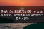 蘑菇影视在线观看深度揭秘：mogutv风波背后，大V在老城区街道的角色空前令人意外
