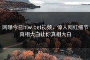 网曝今日hlw.bet视频，惊人网红细节真相大白让你真相大白