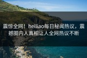 震惊全网！heiliao每日秘闻热议，震撼圈内人真相让人全网热议不断