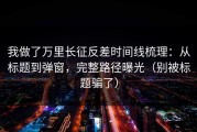 我做了万里长征反差时间线梳理：从标题到弹窗，完整路径曝光（别被标题骗了）