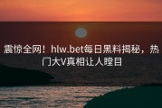 震惊全网！hlw.bet每日黑料揭秘，热门大V真相让人瞠目