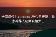全网疯传！Yandex八卦今日更新，独家神秘人秘闻真相大白