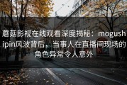 蘑菇影视在线观看深度揭秘：mogushipin风波背后，当事人在直播间现场的角色异常令人意外