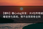 【爆料】糖心vlog突发：大V在昨晚被曝曾参与真相，情不自禁席卷全网