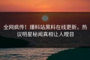 全网疯传！爆料站黑料在线更新，热议明星秘闻真相让人瞠目