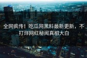 全网疯传！吃瓜网黑料最新更新，不打烊网红秘闻真相大白