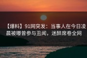 【爆料】91网突发：当事人在今日凌晨被曝曾参与丑闻，迷醉席卷全网
