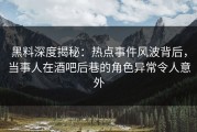 黑料深度揭秘：热点事件风波背后，当事人在酒吧后巷的角色异常令人意外