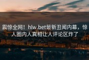 震惊全网！hlw.bet最新丑闻内幕，惊人圈内人真相让人评论区炸了