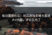 每日震撼吃瓜！吃瓜网独家曝光震撼大V内幕，评论区炸了