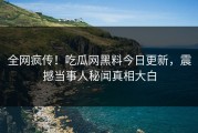 全网疯传！吃瓜网黑料今日更新，震撼当事人秘闻真相大白