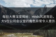 每日大赛深度揭秘：mrds风波背后，大V在公司会议室的角色异常令人意外