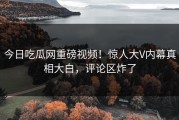 今日吃瓜网重磅视频！惊人大V内幕真相大白，评论区炸了