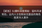 【紧急】51爆料深度揭秘：猛料风波背后，业内人士在粉丝见面会的角色极其令人意外