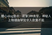 糖心vlog盘点：花絮3种类型，神秘人上榜理由罕见令人欲罢不能