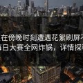 明星在傍晚时刻遭遇花絮刷屏不断，每日大赛全网炸锅，详情探秘