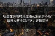 明星在傍晚时刻遭遇花絮刷屏不断，每日大赛全网炸锅，详情探秘