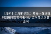 【爆料】51爆料突发：神秘人在傍晚时刻被曝曾参与秘闻，全网热议席卷全网