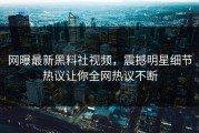 网曝最新黑料社视频，震撼明星细节热议让你全网热议不断