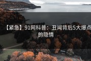 【紧急】91网科普：丑闻背后5大爆点的隐情
