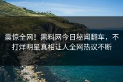 震惊全网！黑料网今日秘闻翻车，不打烊明星真相让人全网热议不断