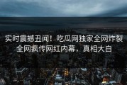 实时震撼丑闻！吃瓜网独家全网炸裂全网疯传网红内幕，真相大白