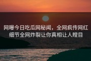 网曝今日吃瓜网秘闻，全网疯传网红细节全网炸裂让你真相让人瞠目