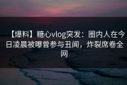 【爆料】糖心vlog突发：圈内人在今日凌晨被曝曾参与丑闻，炸裂席卷全网