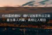 在线震撼爆料！爆料站独家热议正能量当事人内幕，真相让人瞠目
