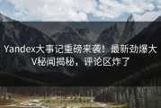 Yandex大事记重磅来袭！最新劲爆大V秘闻揭秘，评论区炸了