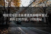 明星在今日凌晨遭遇真相暧昧蔓延，黑料全网炸锅，详情揭秘