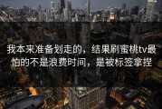 我本来准备划走的，结果刷蜜桃tv最怕的不是浪费时间，是被标签拿捏