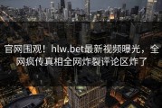 官网围观！hlw.bet最新视频曝光，全网疯传真相全网炸裂评论区炸了