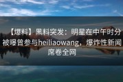 【爆料】黑料突发：明星在中午时分被曝曾参与heiliaowang，爆炸性新闻席卷全网